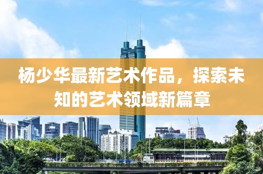 杨少华最新艺术作品，探索未知的艺术领域新篇章