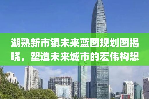 湖熟新市镇未来蓝图规划图揭晓，塑造未来城市的宏伟构想