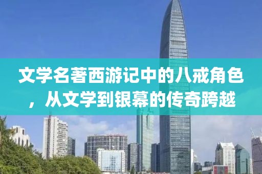 文学名著西游记中的八戒角色，从文学到银幕的传奇跨越