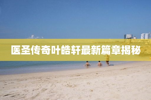 医圣传奇叶皓轩最新篇章揭秘