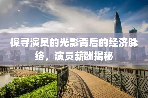 探寻演员的光影背后的经济脉络，演员薪酬揭秘