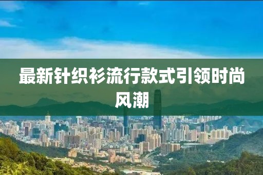 最新针织衫流行款式引领时尚风潮
