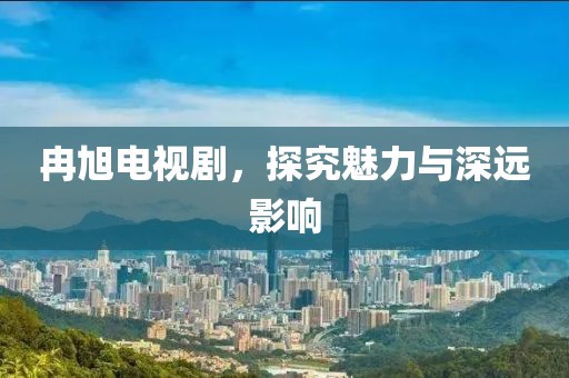 冉旭电视剧，探究魅力与深远影响