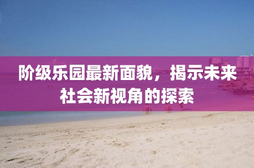 阶级乐园最新面貌，揭示未来社会新视角的探索
