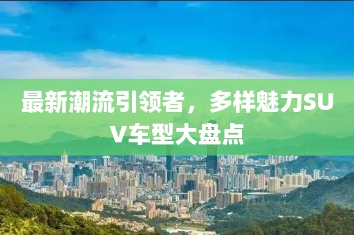 最新潮流引领者，多样魅力SUV车型大盘点