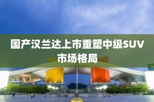 国产汉兰达上市重塑中级SUV市场格局