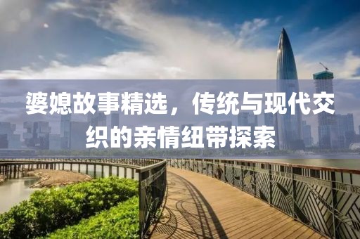 婆媳故事精选，传统与现代交织的亲情纽带探索