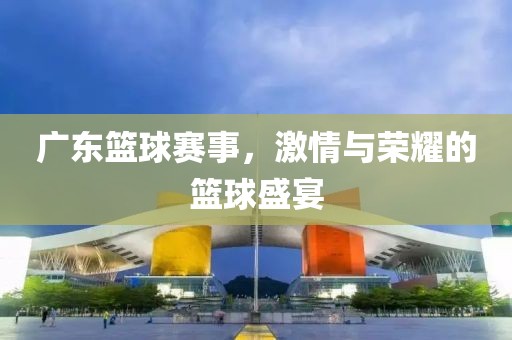 广东篮球赛事，激情与荣耀的篮球盛宴