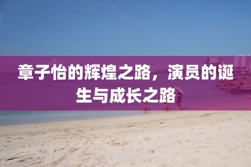 章子怡的辉煌之路，演员的诞生与成长之路