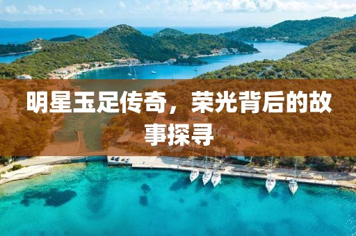 明星玉足传奇，荣光背后的故事探寻
