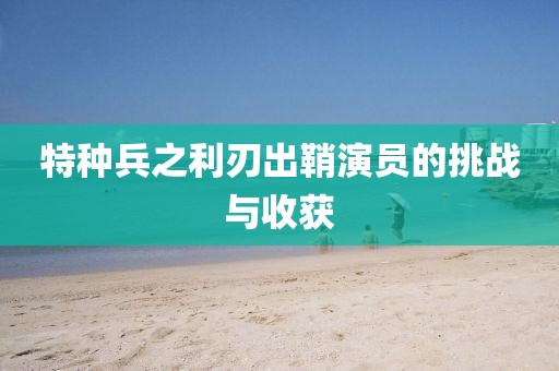 特种兵之利刃出鞘演员的挑战与收获