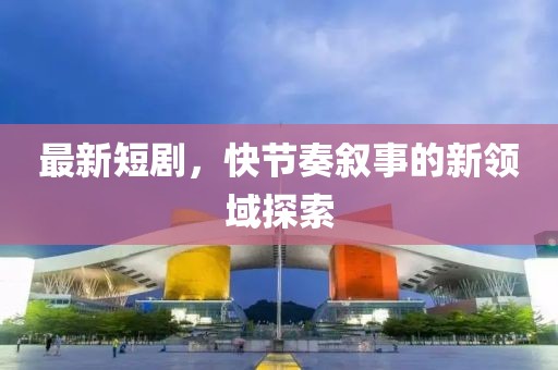 最新短剧，快节奏叙事的新领域探索