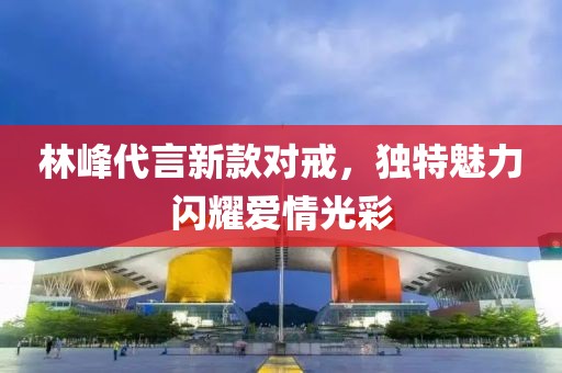 林峰代言新款对戒，独特魅力闪耀爱情光彩