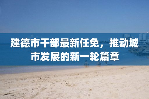 建德市干部最新任免，推动城市发展的新一轮篇章