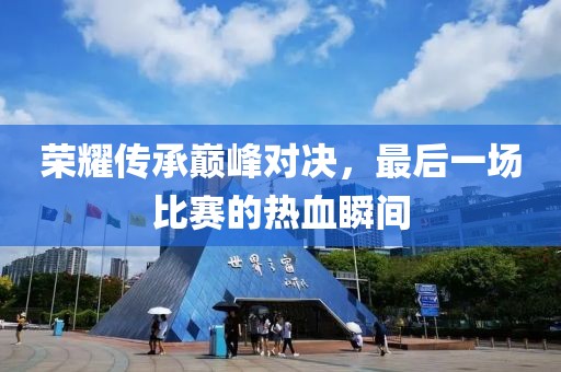 荣耀传承巅峰对决，最后一场比赛的热血瞬间