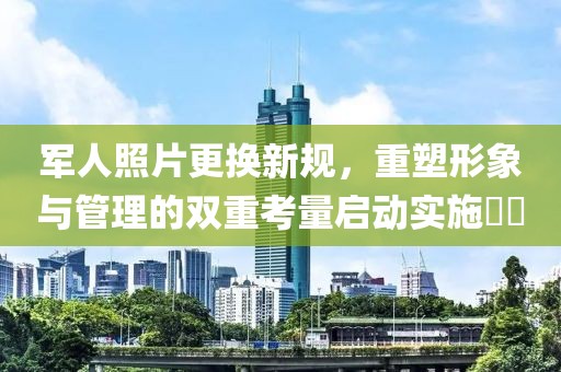 军人照片更换新规，重塑形象与管理的双重考量启动实施​​