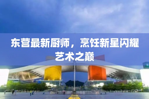 东营最新厨师，烹饪新星闪耀艺术之巅