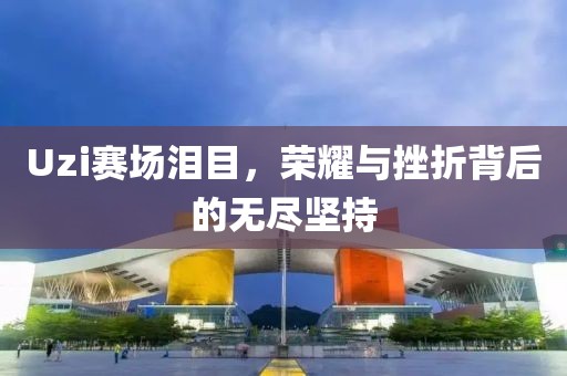 Uzi赛场泪目，荣耀与挫折背后的无尽坚持