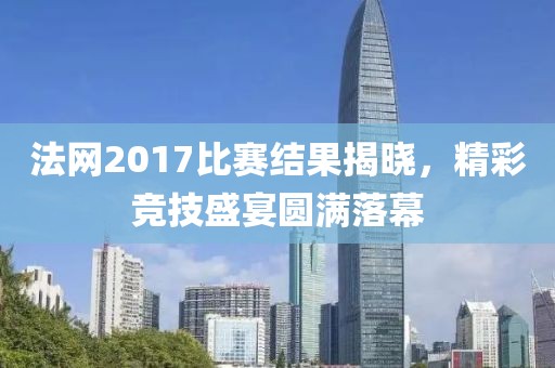 法网2017比赛结果揭晓，精彩竞技盛宴圆满落幕