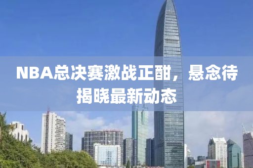 NBA总决赛激战正酣，悬念待揭晓最新动态