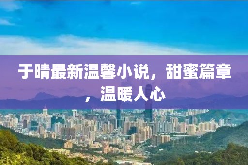 于晴最新温馨小说，甜蜜篇章，温暖人心
