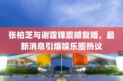 张柏芝与谢霆锋震撼复婚，最新消息引爆娱乐圈热议