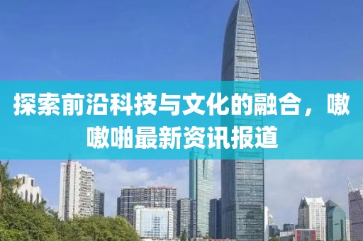 探索前沿科技与文化的融合，嗷嗷啪最新资讯报道