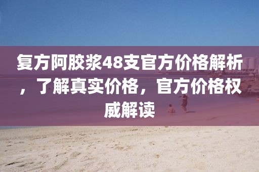 复方阿胶浆48支官方价格解析，了解真实价格，官方价格权威解读