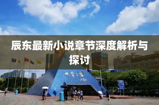 辰东最新小说章节深度解析与探讨