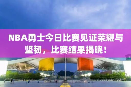 NBA勇士今日比赛见证荣耀与坚韧，比赛结果揭晓！