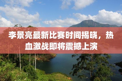 李景亮最新比赛时间揭晓，热血激战即将震撼上演