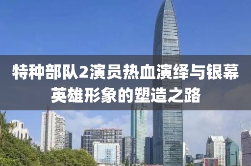 特种部队2演员热血演绎与银幕英雄形象的塑造之路