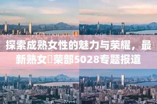 探索成熟女性的魅力与荣耀，最新熟女倶荣部5028专题报道