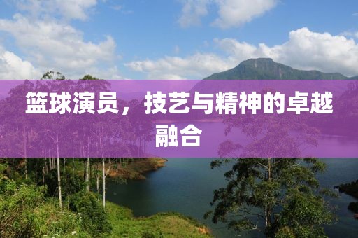 篮球演员，技艺与精神的卓越融合