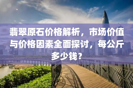 翡翠原石价格解析，市场价值与价格因素全面探讨，每公斤多少钱？