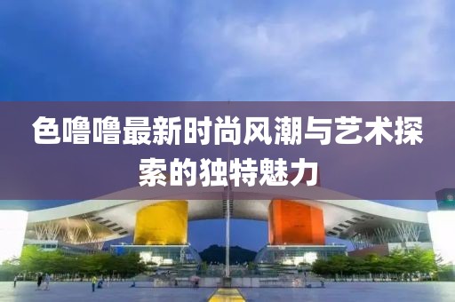 色噜噜最新时尚风潮与艺术探索的独特魅力