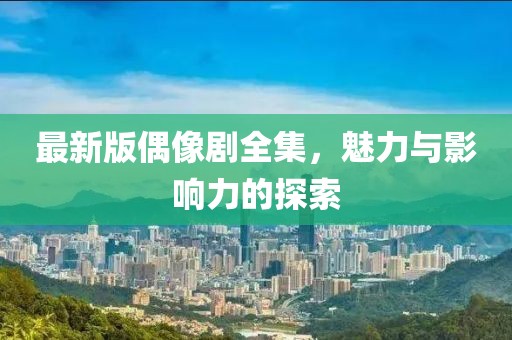 最新版偶像剧全集，魅力与影响力的探索