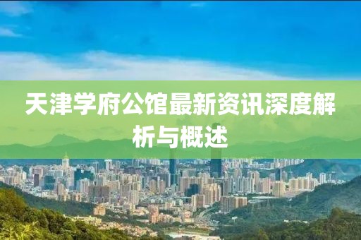 天津学府公馆最新资讯深度解析与概述