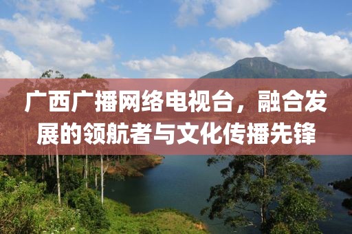 广西广播网络电视台，融合发展的领航者与文化传播先锋