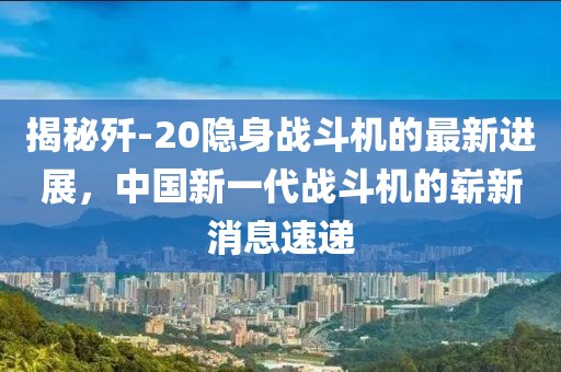 揭秘歼-20隐身战斗机的最新进展，中国新一代战斗机的崭新消息速递
