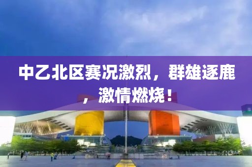 中乙北区赛况激烈，群雄逐鹿，激情燃烧！