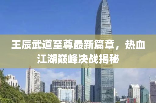 王辰武道至尊最新篇章，热血江湖巅峰决战揭秘