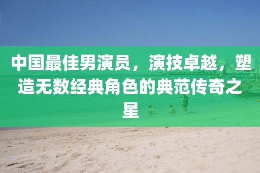 中国最佳男演员，演技卓越，塑造无数经典角色的典范传奇之星