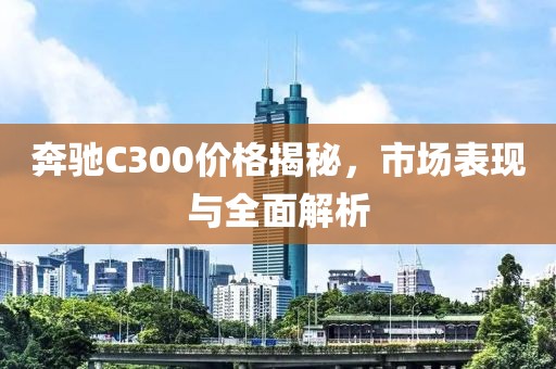 奔驰C300价格揭秘，市场表现与全面解析
