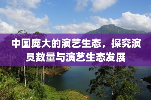 中国庞大的演艺生态，探究演员数量与演艺生态发展