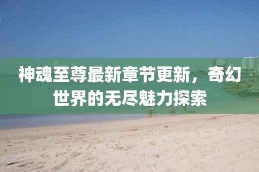 神魂至尊最新章节更新，奇幻世界的无尽魅力探索