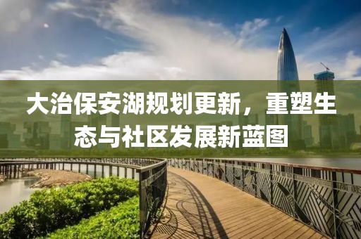 大治保安湖规划更新，重塑生态与社区发展新蓝图