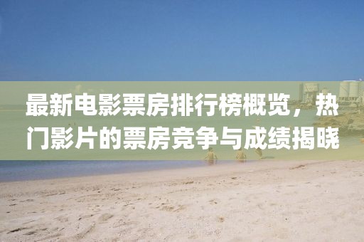 最新电影票房排行榜概览，热门影片的票房竞争与成绩揭晓
