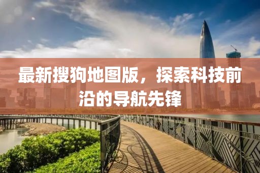 最新搜狗地图版，探索科技前沿的导航先锋