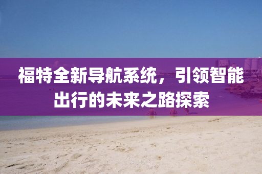福特全新导航系统，引领智能出行的未来之路探索